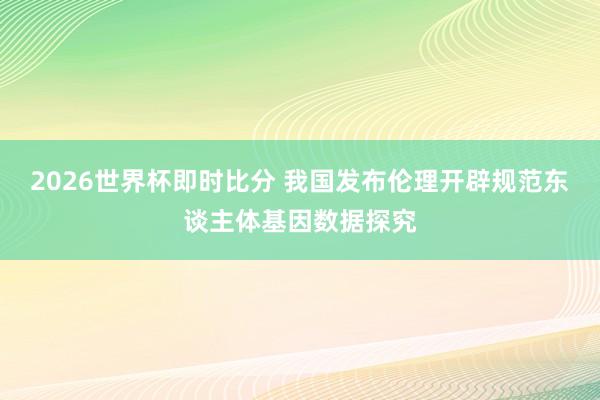 2026世界杯即时比分 我国发布伦理开辟规范东谈主体基因数据探究