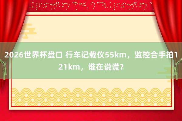 2026世界杯盘口 行车记载仪55km,监控合手拍121km,谁在说谎?