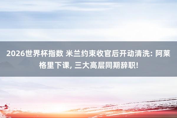 2026世界杯指数 米兰约束收官后开动清洗: 阿莱格里下课， 三大高层同期辞职!