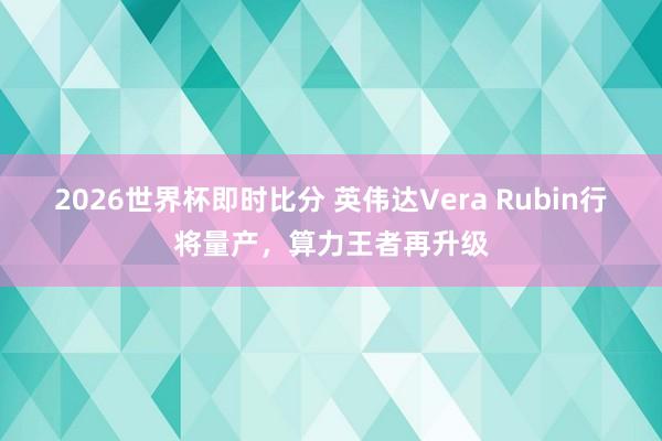 2026世界杯即时比分 英伟达Vera Rubin行将量产，算力王者再升级
