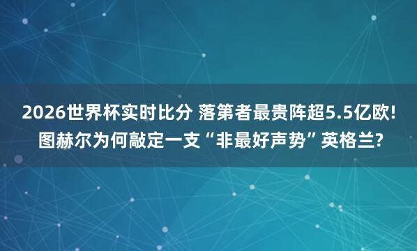 2026世界杯实时比分 落第者最贵阵超5.5亿欧! 图赫尔为何敲定一支“非最好声势”英格兰?
