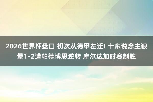 2026世界杯盘口 初次从德甲左迁! 十东说念主狼堡1-2遭帕德博恩逆转 库尔达加时赛制胜