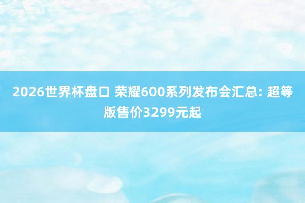 2026世界杯盘口 荣耀600系列发布会汇总: 超等版售价3299元起
