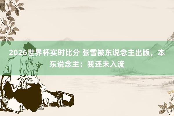 2026世界杯实时比分 张雪被东说念主出版,本东说念主:我还未入流