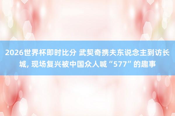 2026世界杯即时比分 武契奇携夫东说念主到访长城, 现场复兴被中国众人喊“577”的趣事