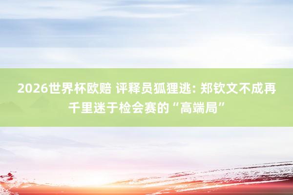 2026世界杯欧赔 评释员狐狸逃: 郑钦文不成再千里迷于检会赛的“高端局”