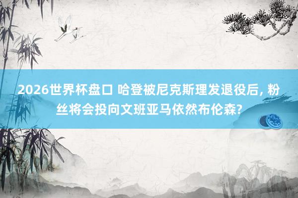 2026世界杯盘口 哈登被尼克斯理发退役后， 粉丝将会投向文班亚马依然布伦森?