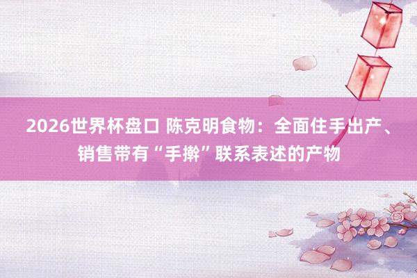 2026世界杯盘口 陈克明食物：全面住手出产、销售带有“手擀”联系表述的产物
