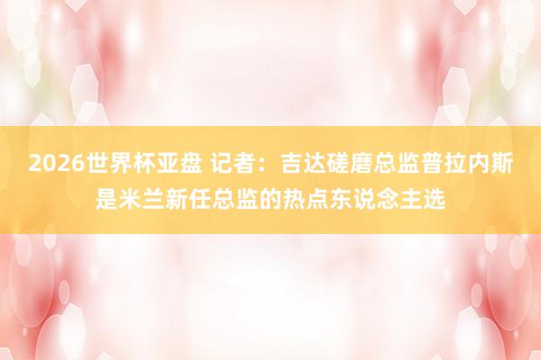 2026世界杯亚盘 记者：吉达磋磨总监普拉内斯是米兰新任总监的热点东说念主选