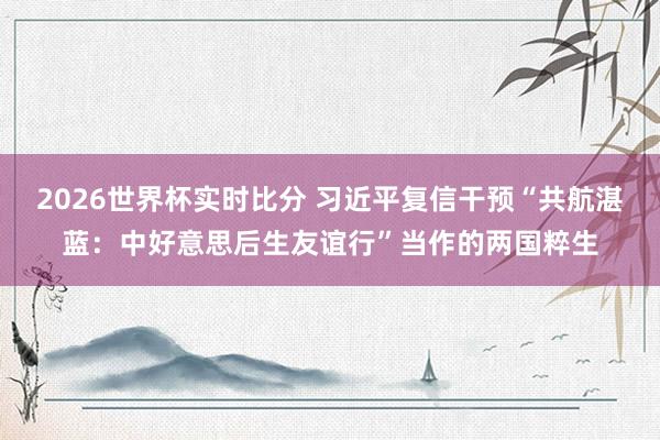 2026世界杯实时比分 习近平复信干预“共航湛蓝:中好意思后生友谊行”当作的两国粹生