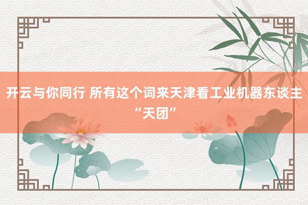 开云与你同行 所有这个词来天津看工业机器东谈主“天团”