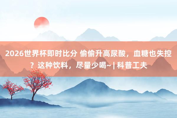 2026世界杯即时比分 偷偷升高尿酸，血糖也失控？这种饮料，尽量少喝~ | 科普工夫