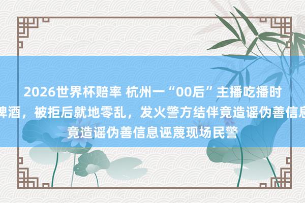 2026世界杯赔率 杭州一“00后”主播吃播时条款店家谱柱啤酒，被拒后就地零乱，发火警方结伴竟造谣伪善信息诬蔑现场民警