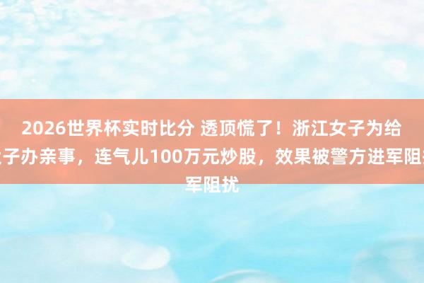 2026世界杯实时比分 透顶慌了!浙江女子为给犬子办亲事,连气儿100万元炒股,效果被警方进军阻扰