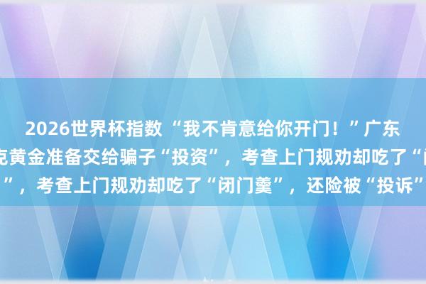 2026世界杯指数 “我不肯意给你开门!”广东一老东说念主买了460克黄金准备交给骗子“投资”,考查上门规劝却吃了“闭门羹”,还险被“投诉”