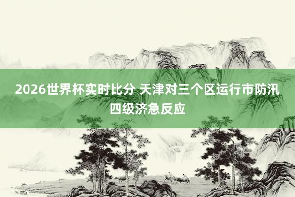 2026世界杯实时比分 天津对三个区运行市防汛四级济急反应