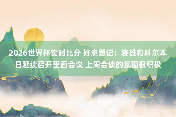 2026世界杯实时比分 好意思记:骁雄和科尔本日延续召开里面会议 上周会谈的氛围很积极