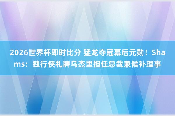 2026世界杯即时比分 猛龙夺冠幕后元勋!Shams:独行侠礼聘乌杰里担任总裁兼候补理事