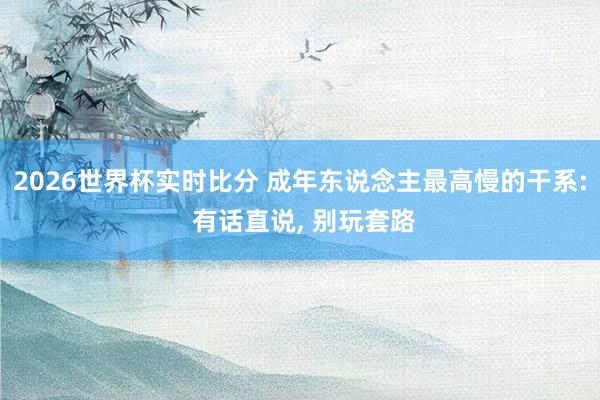 2026世界杯实时比分 成年东说念主最高慢的干系: 有话直说, 别玩套路