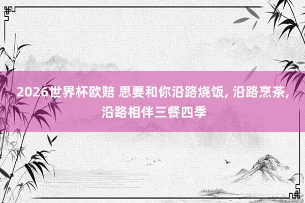 2026世界杯欧赔 思要和你沿路烧饭， 沿路烹茶， 沿路相伴三餐四季