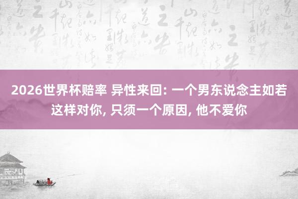 2026世界杯赔率 异性来回: 一个男东说念主如若这样对你, 只须一个原因, 他不爱你