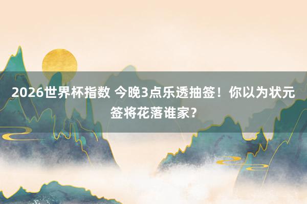 2026世界杯指数 今晚3点乐透抽签！你以为状元签将花落谁家？