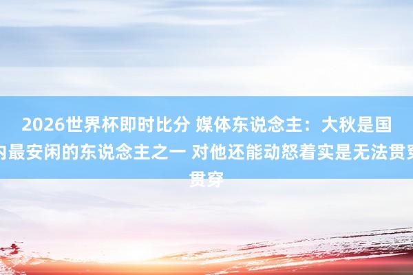 2026世界杯即时比分 媒体东说念主：大秋是国内最安闲的东说念主之一 对他还能动怒着实是无法贯穿