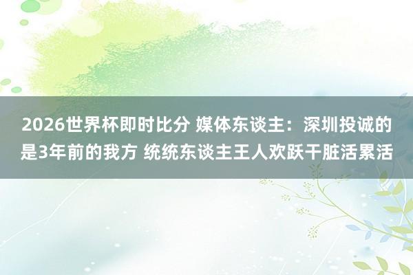 2026世界杯即时比分 媒体东谈主:深圳投诚的是3年前的我方 统统东谈主王人欢跃干脏活累活