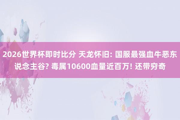 2026世界杯即时比分 天龙怀旧: 国服最强血牛恶东说念主谷? 毒属10600血量近百万! 还带穷奇