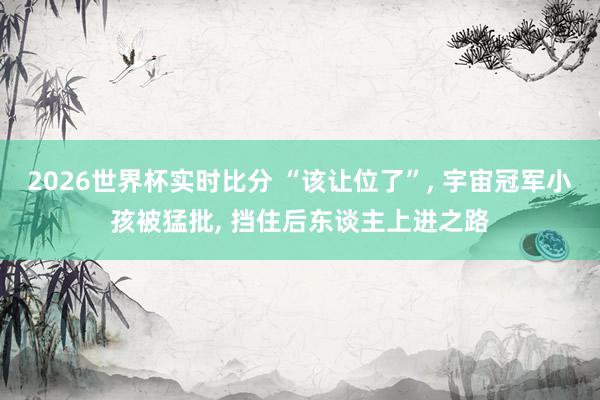 2026世界杯实时比分 “该让位了”, 宇宙冠军小孩被猛批, 挡住后东谈主上进之路