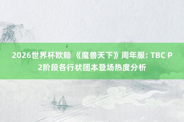 2026世界杯欧赔 《魔兽天下》周年服: TBC P2阶段各行状团本登场热度分析