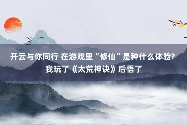 开云与你同行 在游戏里“修仙”是种什么体验? 我玩了《太荒神诀》后悟了