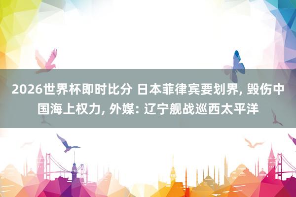 2026世界杯即时比分 日本菲律宾要划界, 毁伤中国海上权力, 外媒: 辽宁舰战巡西太平洋