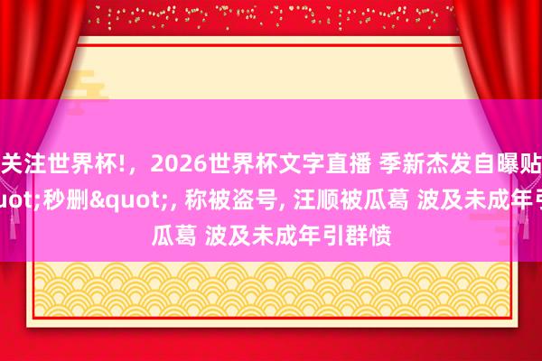 关注世界杯!,2026世界杯文字直播 季新杰发自曝贴后"秒删", 称被盗号, 汪顺被瓜葛 波及未成年引群愤