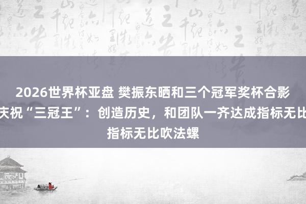 2026世界杯亚盘 樊振东晒和三个冠军奖杯合影,发文庆祝“三冠王”:创造历史,和团队一齐达成指标无比吹法螺