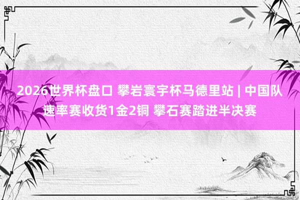 2026世界杯盘口 攀岩寰宇杯马德里站 | 中国队速率赛收货1金2铜 攀石赛踏进半决赛