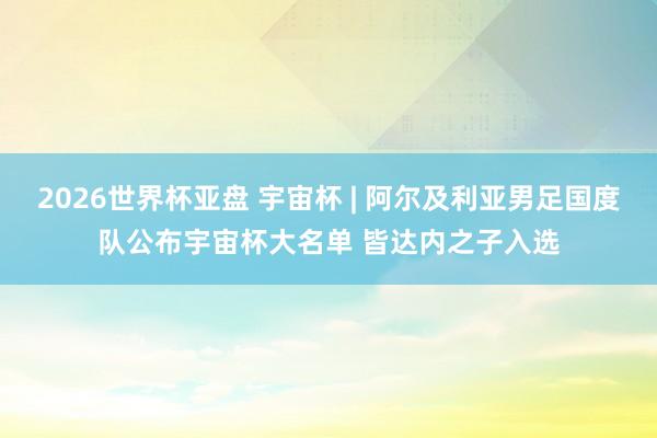 2026世界杯亚盘 宇宙杯 | 阿尔及利亚男足国度队公布宇宙杯大名单 皆达内之子入选