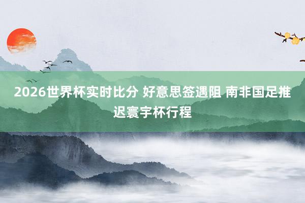 2026世界杯实时比分 好意思签遇阻 南非国足推迟寰宇杯行程