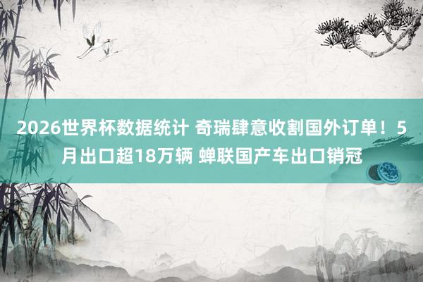 2026世界杯数据统计 奇瑞肆意收割国外订单!5月出口超18万辆 蝉联国产车出口销冠