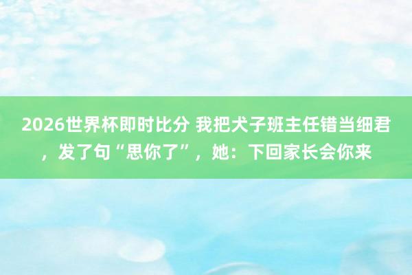 2026世界杯即时比分 我把犬子班主任错当细君,发了句“思你了”,她:下回家长会你来
