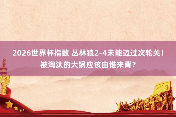 2026世界杯指数 丛林狼2-4未能迈过次轮关！被淘汰的大锅应该由谁来背？