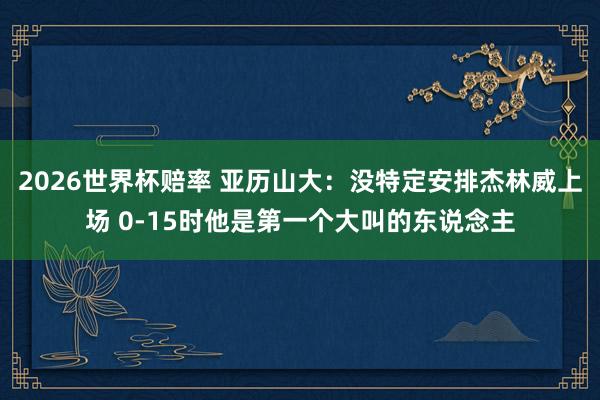 2026世界杯赔率 亚历山大：没特定安排杰林威上场 0-15时他是第一个大叫的东说念主