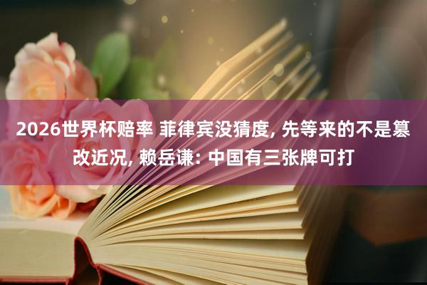 2026世界杯赔率 菲律宾没猜度, 先等来的不是篡改近况, 赖岳谦: 中国有三张牌可打