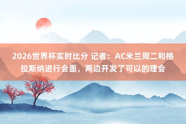 2026世界杯实时比分 记者：AC米兰周二和格拉斯纳进行会面，两边开发了可以的理会