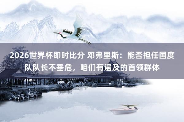 2026世界杯即时比分 邓弗里斯:能否担任国度队队长不垂危,咱们有遍及的首领群体