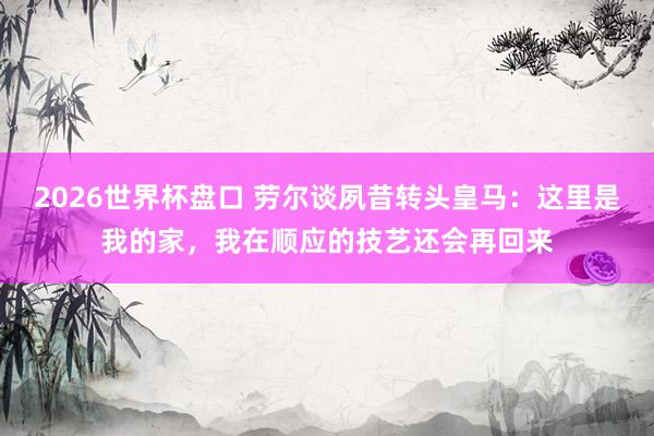 2026世界杯盘口 劳尔谈夙昔转头皇马:这里是我的家,我在顺应的技艺还会再回来