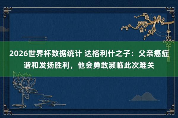 2026世界杯数据统计 达格利什之子:父亲癌症谐和发扬胜利,他会勇敢濒临此次难关