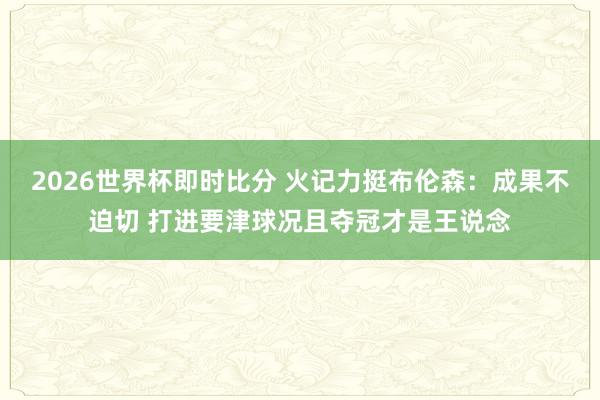 2026世界杯即时比分 火记力挺布伦森:成果不迫切 打进要津球况且夺冠才是王说念