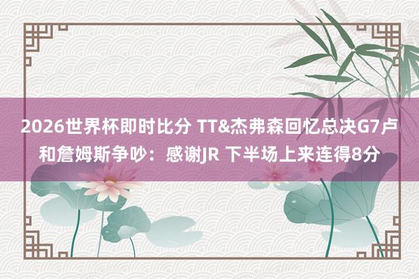 2026世界杯即时比分 TT&杰弗森回忆总决G7卢和詹姆斯争吵：感谢JR 下半场上来连得8分