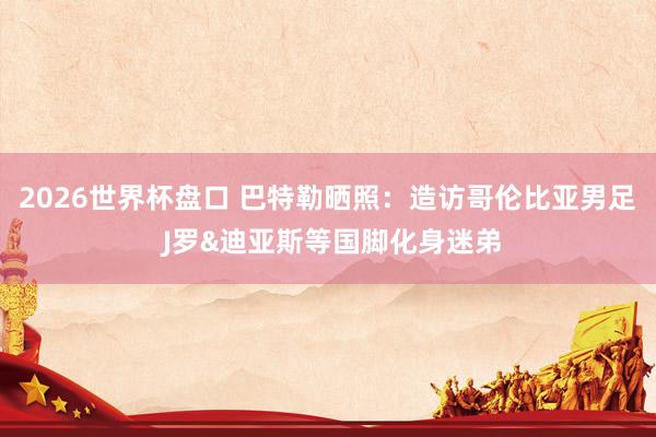 2026世界杯盘口 巴特勒晒照：造访哥伦比亚男足 J罗&迪亚斯等国脚化身迷弟